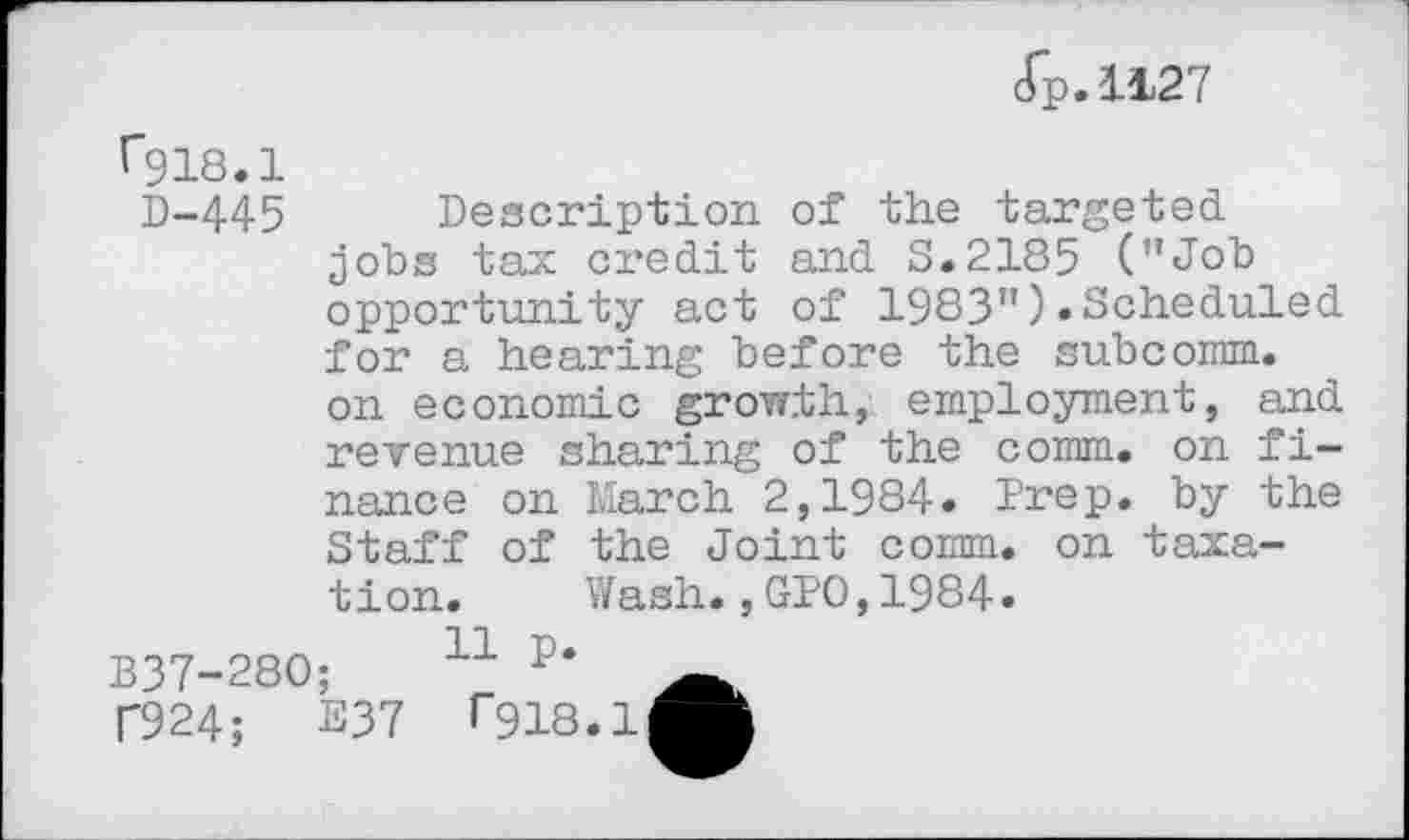 ﻿cTp.1127
^918.1
D-445 Description of the targeted jobs tax credit and 3.2185 ("Job opportunity act of 1983").Scheduled for a hearing before the subcomm, on economic growth, employment, and revenue sharing of the comm, on finance on March 2,1984. Prep, by the Staff of the Joint comm, on taxation. Wash.,GPO,1984.
B37-28O;	11 P‘
T924;	237	>"918.1